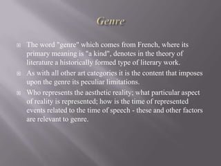 





The word "genre" which comes from French, where its
primary meaning is "a kind", denotes in the theory of
literature a historically formed type of literary work.
As with all other art categories it is the content that imposes
upon the genre its peculiar limitations.
Who represents the aesthetic reality; what particular aspect
of reality is represented; how is the time of represented
events related to the time of speech - these and other factors
are relevant to genre.

 