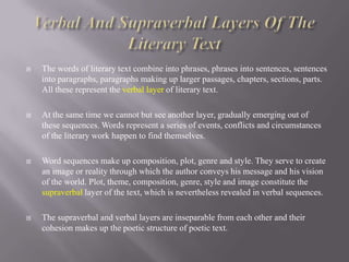 

The words of literary text combine into phrases, phrases into sentences, sentences
into paragraphs, paragraphs making up larger passages, chapters, sections, parts.
All these represent the verbal layer of literary text.



At the same time we cannot but see another layer, gradually emerging out of
these sequences. Words represent a series of events, conflicts and circumstances
of the literary work happen to find themselves.



Word sequences make up composition, plot, genre and style. They serve to create
an image or reality through which the author conveys his message and his vision
of the world. Plot, theme, composition, genre, style and image constitute the
supraverbal layer of the text, which is nevertheless revealed in verbal sequences.



The supraverbal and verbal layers are inseparable from each other and their
cohesion makes up the poetic structure of poetic text.

 