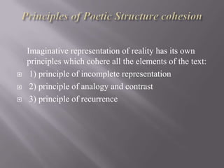 



Imaginative representation of reality has its own
principles which cohere all the elements of the text:
1) principle of incomplete representation
2) principle of analogy and contrast
3) principle of recurrence

 