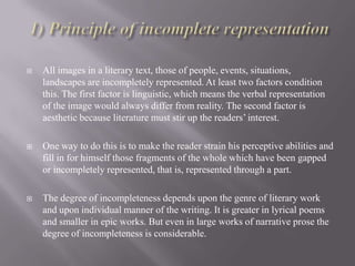 

All images in a literary text, those of people, events, situations,
landscapes are incompletely represented. At least two factors condition
this. The first factor is linguistic, which means the verbal representation
of the image would always differ from reality. The second factor is
aesthetic because literature must stir up the readers’ interest.



One way to do this is to make the reader strain his perceptive abilities and
fill in for himself those fragments of the whole which have been gapped
or incompletely represented, that is, represented through a part.



The degree of incompleteness depends upon the genre of literary work
and upon individual manner of the writing. It is greater in lyrical poems
and smaller in epic works. But even in large works of narrative prose the
degree of incompleteness is considerable.

 