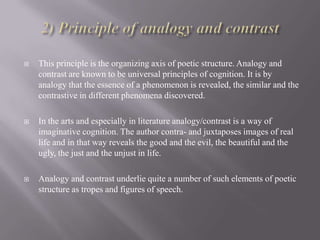 

This principle is the organizing axis of poetic structure. Analogy and
contrast are known to be universal principles of cognition. It is by
analogy that the essence of a phenomenon is revealed, the similar and the
contrastive in different phenomena discovered.



In the arts and especially in literature analogy/contrast is a way of
imaginative cognition. The author contra- and juxtaposes images of real
life and in that way reveals the good and the evil, the beautiful and the
ugly, the just and the unjust in life.



Analogy and contrast underlie quite a number of such elements of poetic
structure as tropes and figures of speech.

 