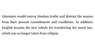 Literature would convey timeless truths and distract the masses
from their present commitments and c0nditions. In addition,
English became the new vehicle for transferring the moral law,
which was no longer taken from religion.
 