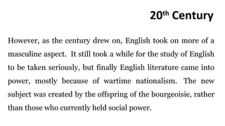 However, as the century drew on, English took on more of a
masculine aspect. It still took a while for the study of English
to be taken seriously, but finally English literature came into
power, mostly because of wartime nationalism. The new
subject was created by the offspring of the bourgeoisie, rather
than those who currently held social power.
20th
Century
 