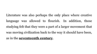 Literature was also perhaps the only place where creative
language was allowed to flourish. In addition, those
studying felt that they were a part of a larger movement that
was moving civilization back to the way it should have been,
as in the seventeenth century.
 