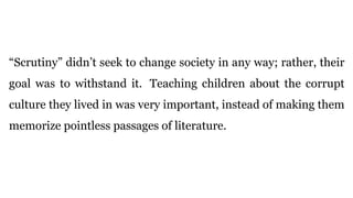 “Scrutiny” didn’t seek to change society in any way; rather, their
goal was to withstand it. Teaching children about the corrupt
culture they lived in was very important, instead of making them
memorize pointless passages of literature.
 