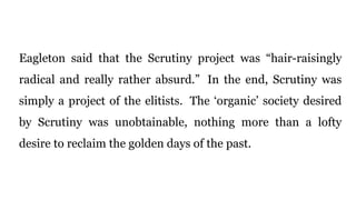 Eagleton said that the Scrutiny project was “hair-raisingly
radical and really rather absurd.” In the end, Scrutiny was
simply a project of the elitists. The ‘organic’ society desired
by Scrutiny was unobtainable, nothing more than a lofty
desire to reclaim the golden days of the past.
 