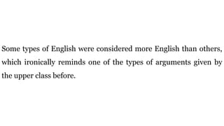 Some types of English were considered more English than others,
which ironically reminds one of the types of arguments given by
the upper class before.
 