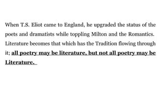 When T.S. Eliot came to England, he upgraded the status of the
poets and dramatists while toppling Milton and the Romantics.
Literature becomes that which has the Tradition flowing through
it; all poetry may be literature, but not all poetry may be
Literature.
 