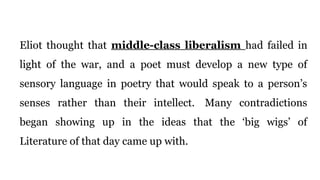 Eliot thought that middle-class liberalism had failed in
light of the war, and a poet must develop a new type of
sensory language in poetry that would speak to a person’s
senses rather than their intellect. Many contradictions
began showing up in the ideas that the ‘big wigs’ of
Literature of that day came up with.
 