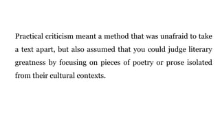 Practical criticism meant a method that was unafraid to take
a text apart, but also assumed that you could judge literary
greatness by focusing on pieces of poetry or prose isolated
from their cultural contexts.
 