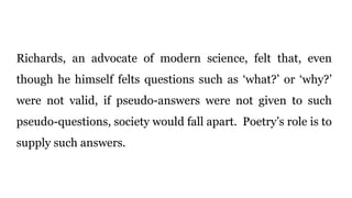 Richards, an advocate of modern science, felt that, even
though he himself felts questions such as ‘what?’ or ‘why?’
were not valid, if pseudo-answers were not given to such
pseudo-questions, society would fall apart. Poetry’s role is to
supply such answers.
 
