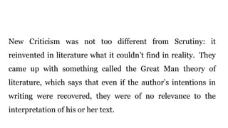 New Criticism was not too different from Scrutiny: it
reinvented in literature what it couldn’t find in reality. They
came up with something called the Great Man theory of
literature, which says that even if the author’s intentions in
writing were recovered, they were of no relevance to the
interpretation of his or her text.
 