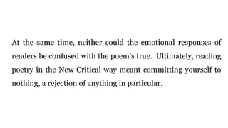 At the same time, neither could the emotional responses of
readers be confused with the poem’s true. Ultimately, reading
poetry in the New Critical way meant committing yourself to
nothing, a rejection of anything in particular.
 