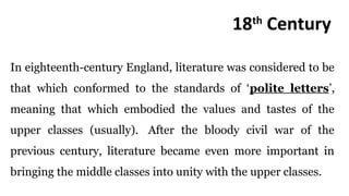 18th
Century
In eighteenth-century England, literature was considered to be
that which conformed to the standards of ‘polite letters’,
meaning that which embodied the values and tastes of the
upper classes (usually). After the bloody civil war of the
previous century, literature became even more important in
bringing the middle classes into unity with the upper classes.
 