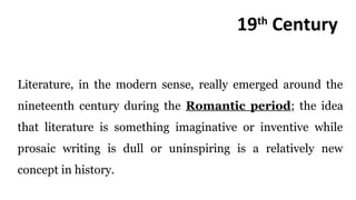 19th
Century
Literature, in the modern sense, really emerged around the
nineteenth century during the Romantic period; the idea
that literature is something imaginative or inventive while
prosaic writing is dull or uninspiring is a relatively new
concept in history.
 