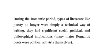 During the Romantic period, types of literature like
poetry no longer were simply a technical way of
writing, they had significant social, political, and
philosophical implications (many major Romantic
poets were political activists themselves).
 
