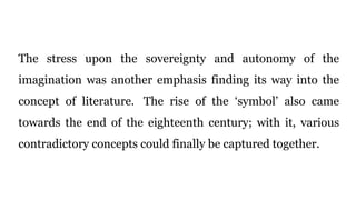 The stress upon the sovereignty and autonomy of the
imagination was another emphasis finding its way into the
concept of literature. The rise of the ‘symbol’ also came
towards the end of the eighteenth century; with it, various
contradictory concepts could finally be captured together.
 