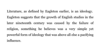 Literature, as defined by Eagleton earlier, is an ideology.
Eagleton suggests that the growth of English studies in the
later nineteenth century was caused by the failure of
religion, something he believes was a very simple yet
powerful form of ideology that was above all else a pacifying
influence.
 