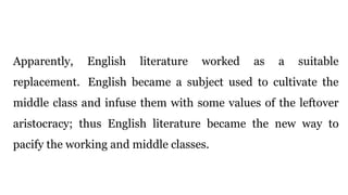 Apparently, English literature worked as a suitable
replacement. English became a subject used to cultivate the
middle class and infuse them with some values of the leftover
aristocracy; thus English literature became the new way to
pacify the working and middle classes.
 