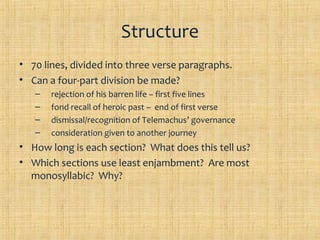 Structure
• 70 lines, divided into three verse paragraphs.
• Can a four-part division be made?
   –   rejection of his barren life – first five lines
   –   fond recall of heroic past – end of first verse
   –   dismissal/recognition of Telemachus’ governance
   –   consideration given to another journey
• How long is each section? What does this tell us?
• Which sections use least enjambment? Are most
  monosyllabic? Why?
 