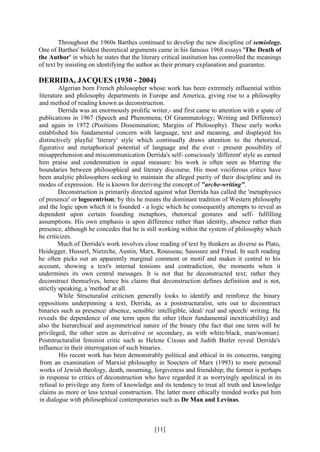 [11]
Throughout the 1960s Barthes continued to develop the new discipline of semiology.
One of Barthes' boldest theoretical arguments came in his famous 1968 essays 'The Death of
the Author' in which he states that the literary critical institution has controlled the meanings
of text by insisting on identifying the author as their primary explanation and guarantee.
DERRIDA, JACQUES (1930 - 2004)
Algerian born French philosopher whose work has been extremely influential within
literature and philosophy departments in Europe and America, giving rise to a philosophy
and method of reading known as deconstruction.
Derrida was an enormously prolific writer,- and first came to attention with a spate of
publications in 1967 (Speech and Phenomena; Of Grammatology; Writing and Difference)
and again in 1972 (Positions Dissemination; Margins of Philosophy). These early works
established his fundamental concern with language, text and meaning, and displayed his
distinctively playful 'literary' style which continually draws attention to the rhetorical,
figurative and metaphorical potential of language and the ever - present possibility of
misapprehension and miscommunication Derrida's self- consciously 'different' style as earned
him praise and condemnation in equal measure: his work is often seen as blurring the
boundaries between philosophical and literary discourse. His most vociferous critics have
been analytic philosophers seeking to maintain the alleged purity of their discipline and its
modes of expression. He is known for deriving the concept of "arche-writing".
Deconstruction is primarily directed against what Derrida has called the 'metaphysics
of presence' or logocentrism; by this he means the dominant tradition of Western philosophy
and the logic upon which it is founded - a logic which he consequently attempts to reveal as
dependent upon certain founding metaphors, rhetorical gestures and self- fulfilling
assumptions. His own emphasis is upon difference rather than identity, absence rather than
presence, although he concedes that he is still working within the system of philosophy which
he criticizes.
Much of Derrida's work involves close reading of text by thinkers as diverse as Plato,
Heidegger, Husserl, Nietzche, Austin, Marx, Rousseau, Saussure and Freud. In such reading
he often picks out an apparently marginal comment or motif and makes it central to his
account, showing a text's internal tensions and contradiction, the moments when it
undermines its own central messages. It is not that he deconstructed text; rather they
deconstruct themselves, hence his claims that deconstruction defines definition and is not,
strictly speaking, a 'method' at all.
While Structuralist criticism generally looks to identify and reinforce the binary
oppositions underpinning a text, Derrida, as a poststructuralist, sets out to deconstruct
binaries such as presence/ absence, sensible/ intelligible, ideal/ real and speech/ writing. He
reveals the dependence of one term upon the other (their fundamental inextricability) and
also the hierarchical and asymmetrical nature of the binary (the fact that one term will be
privileged, the other seen as derivative or secondary, as with white/black, man/woman).
Poststructuralist feminist critic such as Helene Cixous and Judith Butler reveal Derrida's
influence in their interrogation of such binaries.
His recent work has been demonstrably political and ethical in its concerns, ranging
from an examination of Marxist philosophy in Soecters of Marx (1993) to more personal
works of Jewish theology, death, mourning, forgiveness and friendship; the former is perhaps
in response to critics of deconstruction who have regarded it as worryingly apolitical in its
refusal to privilege any form of knowledge and its tendency to treat all truth and knowledge
claims as more or less textual construction. The latter more ethically minded works put him
in dialogue with philosophical contemporaries such as De Man and Levinas.
 