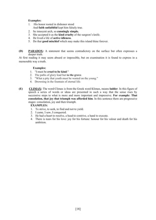 [18]
Examples:
1. His honor rooted in dishonor stood
And faith unfaithful kept him falsely true.
2. So innocent arch, so cunningly simple.
3. She accepted it as the kind cruelty of the surgeon’s knife.
4. He lived a life of active idleness.
5. Do that good mischief which may make this island thine forever.
(D) PARADOX: A statement that seems contradictory on the surface but often expresses a
deeper truth.
At first reading it may seem absurd or impossible, but on examination it is found to express in a
memorable way a truth.
Examples:
1. "I must be cruel to be kind."
2. The paths of glory lead but to the grave.
3. "What a pity that youth must be wasted on the young."
4. Drowning in the fountain of eternal life.
(E) CLIMAX: The word Climax is from the Greek word Klimax, means ladder. In this figure of
speech a series of words or ideas are presented in such a way that the sense rises by
successive steps to what is more and more important and impressive. For example: That
consolation, that joy that triumph was afforded him. In this sentence there are progressive
stages: consolation, joy and then triumph.
EXAMPLES:
1. To strive, to seek, to find and not to yield.
2. I came, I saw, I conquered.
3. He had a heart to resolve, a head to contrive, a hand to execute.
4. There is tears for his love: joy for his fortune: honour for his valour and death for his
ambition.
 
