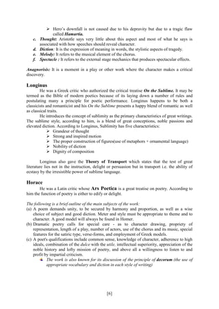 [6]
 Hero’s downfall is not caused due to his depravity but due to a tragic flaw
called Hamartia.
c. Thought: Aristotle says very little about this aspect and most of what he says is
associated with how speeches should reveal character.
d. Diction: It is the expression of meaning in words, the stylistic aspects of tragedy.
e. Melody: It refers to the musical element of the chorus.
f. Spectacle : It refers to the external stage mechanics that produces spectacular effects.
Anagnorisis: It is a moment in a play or other work where the character makes a critical
discovery.
Longinus
He was a Greek critic who authorized the critical treatise On the Sublime. It may be
termed as the Bible of modern poetics because of its laying down a number of rules and
postulating many a principle for poetic performance. Longinus happens to be both a
classicists and romanticist and his On the Sublime presents a happy blend of romantic as well
as classical traits.
He introduces the concept of sublimity as the primary characteristics of great writings.
The sublime style, according to him, is a blend of great conceptions, noble passions and
elevated diction. According to Longinus, Sublimity has five characteristics:
 Grandeur of thought
 Strong and inspired motion
 The proper construction of figures(use of metaphors + ornamental language)
 Nobility of diction
 Dignity of composition
Longinus also gave the Theory of Transport which states that the test of great
literature lies not in the instruction, delight or persuasion but in transport i.e. the ability of
ecstasy by the irresistible power of sublime language.
Horace
He was a Latin critic whose Ars Poetica is a great treatise on poetry. According to
him the function of poetry is either to edify or delight.
The following is a brief outline of the main subjects of the work:
(a) A poem demands unity, to be secured by harmony and proportion, as well as a wise
choice of subject and good diction. Meter and style must be appropriate to theme and to
character. A good model will always be found in Homer.
(b) Dramatic poetry calls for special care - as to character drawing, propriety of
representation, length of a play, number of actors, use of the chorus and its music, special
features for the satiric type, verse-forms, and employment of Greek models.
(c) A poet's qualifications include common sense, knowledge of character, adherence to high
ideals, combination of the dulce with the utile, intellectual superiority, appreciation of the
noble history and lofty mission of poetry, and above all a willingness to listen to and
profit by impartial criticism.
The work is also known for its discussion of the principle of decorum (the use of
appropriate vocabulary and diction in each style of writing)
 