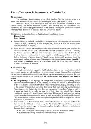 [7]
Literary Theory from the Renaissance to the Victorian Era
Renaissance
The renaissance was the period of revival of learning. With the exposure to the new
ideas, there was an active interest in Literature coupled with a critical bent of mind.
Aristotle’s Poetics was rediscovered and there was intellectual discussion on that
treatise among the Italian Humanist scholars. This activity laid the foundations and
determined the course of English criticism of that period. The English renaissance criticism
festered critical discussion of classical texts and Aristotelian theory.
Contributions to dramatic theory in the Renaissance was by two figures -
Thomas More
Roger Ascham
 Thomas More- In his book Utopia (1516), objected to the mingling of tragic and comic
elements in a play. According to him, a tragicomedy world be a farce and a violation of
the basic principle of propriety.
 Roger Ascham- He was a Cambridge scholar whose dramatic theories were based on the
classical domestic principles of Aristotle and Horace. He considered comedies (written by
the Roman dramatists Plautus and Terence) inferior because they dealt with the
frivolous themes of ordinary life. he raised tragedy to a higher pedestal than comedy as it
dealt with issues of greater import. Tragedy raises fundamental questions about the
universe and the fate of human kind. The tragedies written by (Sophocles and Euripides)
were treated by as Greek Models to be emulated which the Roma tragedies written by
Seneca were considered inferior.
Elizabethan Age
Though some scholars argue that the Elizabethan Age was more creative than critical
one, a closer scrutiny reveals that literary criticism was an integral element of the intellectual
life and integral element of the intellectual life and literary development of the tome. The best
English literary critics of the period were Sir Philip Sidney, Ben Johnson and Francis
Bacon.
 Sir Philip Sidney- In his Apology for Poetry(1595) he defended against poetry against
the hostile arguments of Plato in his Republic. He wrote this treatise to demonstrate that
poetry is a valuable source of instruction with a moral purpose. Poetry, according to him,
is the product of inspiration and some thing more than mere copying and imitation as
Plato pined. As per Sidney, the poet does not mechanically reproduce Nature or reality,
he employs creativity to make the new form better than the natural form. Sidney
considers poetry superior to philosophy and history. Philosophy is abstract while history
is concrete and poetry combines the merits of both. The world of poetry is an ideal world.
Only poetry has the dynamic power through its delightful teaching to inspire and elevate
the conduct of human kind.
 Ben Jonson- As a dramatist and drama critic did not follow the classical tradition. he
theorized on the difficulties of observing the Aristotelian “Unities of Time, place and
action.” And the use of a proper chorus throughout the play. Johson’s contribution to
dramatic theory are twofold-
 He gave a new conception of tragedy distinct from the Aristotelian concept.
 His theory of comedy made a case for the comedy of Humors.
 