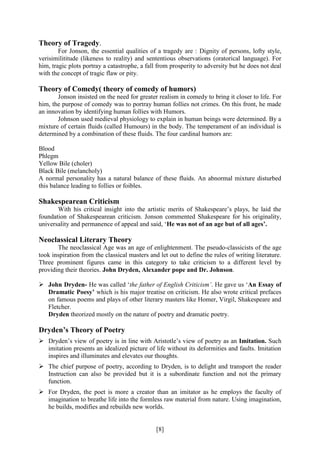 [8]
Theory of Tragedy.
For Jonson, the essential qualities of a tragedy are : Dignity of persons, lofty style,
verisimilititude (likeness to reality) and sententious observations (oratorical language). For
him, tragic plots portray a catastrophe, a fall from prosperity to adversity but he does not deal
with the concept of tragic flaw or pity.
Theory of Comedy( theory of comedy of humors)
Jonson insisted on the need for greater realism in comedy to bring it closer to life. For
him, the purpose of comedy was to portray human follies not crimes. On this front, he made
an innovation by identifying human follies with Humors.
Johnson used medieval physiology to explain in human beings were determined. By a
mixture of certain fluids (called Humours) in the body. The temperament of an individual is
determined by a combination of these fluids. The four cardinal humors are:
Blood
Phlegm
Yellow Bile (choler)
Black Bile (melancholy)
A normal personality has a natural balance of these fluids. An abnormal mixture disturbed
this balance leading to follies or foibles.
Shakespearean Criticism
With his critical insight into the artistic merits of Shakespeare’s plays, he laid the
foundation of Shakespearean criticism. Jonson commented Shakespeare for his originality,
universality and permanence of appeal and said, ‘He was not of an age but of all ages’.
Neoclassical Literary Theory
The neoclassical Age was an age of enlightenment. The pseudo-classicists of the age
took inspiration from the classical masters and let out to define the rules of writing literature.
Three prominent figures came in this category to take criticism to a different level by
providing their theories. John Dryden, Alexander pope and Dr. Johnson.
 John Dryden- He was called ‘the father of English Criticism’. He gave us ‘An Essay of
Dramatic Poesy’ which is his major treatise on criticism. He also wrote critical prefaces
on famous poems and plays of other literary masters like Homer, Virgil, Shakespeare and
Fletcher.
Dryden theorized mostly on the nature of poetry and dramatic poetry.
Dryden’s Theory of Poetry
 Dryden’s view of poetry is in line with Aristotle’s view of poetry as an Imitation. Such
imitation presents an idealized picture of life without its deformities and faults. Imitation
inspires and illuminates and elevates our thoughts.
 The chief purpose of poetry, according to Dryden, is to delight and transport the reader
Instruction can also be provided but it is a subordinate function and not the primary
function.
 For Dryden, the poet is more a creator than an imitator as he employs the faculty of
imagination to breathe life into the formless raw material from nature. Using imagination,
he builds, modifies and rebuilds new worlds.
 