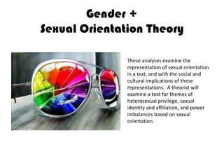 Gender +Sexual Orientation TheoryThese analyses examine the representation of sexual orientation in a text, and with the social and cultural implications of these representations.  A theorist will examine a text for themes of heterosexual privilege, sexual identity and affiliation, and power imbalances based on sexual orientation.