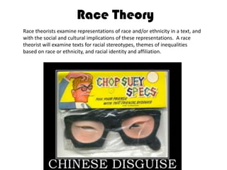 Race TheoryRace theorists examine representations of race and/or ethnicity in a text, and with the social and cultural implications of these representations.  A race theorist will examine texts for racial stereotypes, themes of inequalities based on race or ethnicity, and racial identity and affiliation.