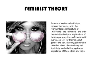 FEMINIST THEORYFeminist theories and criticisms concern themselves with the representation in literature of "masculine" and "feminine", and with the social and cultural implications of these representations. A feminist critic examines a text for themes about gender and sex, including gender and sex roles, ideals of masculinity and femininity, and rebellion against or acceptance of these ideals and roles. 