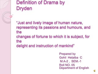 Definition of Drama by
Dryden

“Just and lively image of human nature,
representing its passions and humours, and
the
changes of fortune to which it is subject, for
the
delight and instruction of mankind”

                          Prepared by
                          Gohil Hetalba C
                          M.A-2 , SEM.-1
                          Roll NO. 05
                          Department of English
 