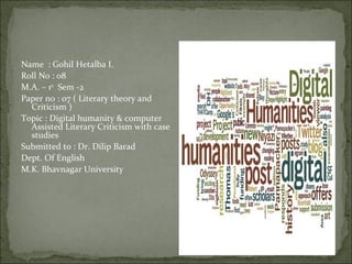 Name : Gohil Hetalba I.
Roll No : 08
M.A. – 1st Sem -2
Paper no : 07 ( Literary theory and
  Criticism )
Topic : Digital humanity & computer
  Assisted Literary Criticism with case
  studies
Submitted to : Dr. Dilip Barad
Dept. Of English
M.K. Bhavnagar University
 