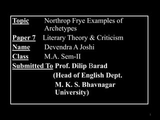 Topic    Northrop Frye Examples of
         Archetypes
Paper 7 Literary Theory & Criticism
Name     Devendra A Joshi
Class    M.A. Sem-II
Submitted To Prof. Dilip Barad
            (Head of English Dept.
             M. K. S. Bhavnagar
             University)

                                      1
 