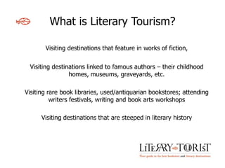 What is Literary Tourism?

       Visiting destinations that feature in works of fiction,


 Visiting destinations linked to famous authors – their childhood
                homes, museums, graveyards, etc.

Visiting rare book libraries, used/antiquarian bookstores; attending
          writers festivals, writing and book arts workshops

      Visiting destinations that are steeped in literary history
 