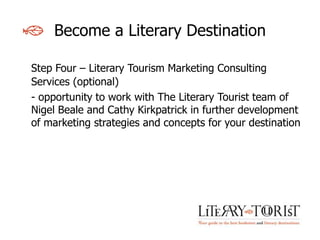 Become a Literary Destination

Step Four – Literary Tourism Marketing Consulting
Services (optional)
- opportunity to work with The Literary Tourist team of
Nigel Beale and Cathy Kirkpatrick in further development
of marketing strategies and concepts for your destination
 