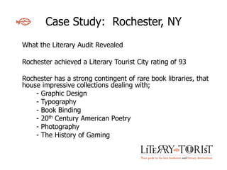 Case Study: Rochester, NY
What the Literary Audit Revealed

Rochester achieved a Literary Tourist City rating of 93

Rochester has a strong contingent of rare book libraries, that
house impressive collections dealing with;
    - Graphic Design
    - Typography
    - Book Binding
    - 20th Century American Poetry
    - Photography
    - The History of Gaming
 