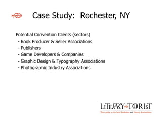 Case Study: Rochester, NY

Potential Convention Clients (sectors)
 -   Book Producer & Seller Associations
 -   Publishers
 -   Game Developers & Companies
 -   Graphic Design & Typography Associations
 -   Photographic Industry Associations
 