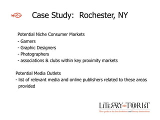 Case Study: Rochester, NY

 Potential Niche Consumer Markets
 -   Gamers
 -   Graphic Designers
 -   Photographers
 -   associations & clubs within key proximity markets

Potential Media Outlets
- list of relevant media and online publishers related to these areas
  provided
 