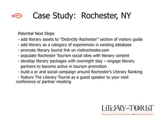 Case Study: Rochester, NY

 Potential Next Steps
 - add literary assets to “Distinctly Rochester” section of visitors guide
 - add literary as a category of experiences in existing database
 - promote literary tourist link on visitrochester.com
 - populate Rochester Tourism social sites with literary content
 - develop literary packages with overnight stay – engage literary
   partners to become active in tourism promotion
 - build a pr and social campaign around Rochester’s Literary Ranking
 - feature The Literary Tourist as a guest speaker to your next
conference or partner meeting
 