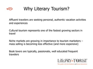 Why Literary Tourism?

Affluent travelers are seeking personal, authentic vacation activities
and experiences

Cultural tourism represents one of the fastest growing sectors in
travel

Niche markets are growing in importance to tourism marketers –
mass selling is becoming less effective (and more expensive)

Book lovers are typically, passionate, well educated frequent
travelers
 