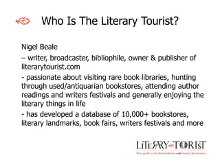 Who Is The Literary Tourist?

Nigel Beale
– writer, broadcaster, bibliophile, owner & publisher of
literarytourist.com
- passionate about visiting rare book libraries, hunting
through used/antiquarian bookstores, attending author
readings and writers festivals and generally enjoying the
literary things in life
- has developed a database of 10,000+ bookstores,
literary landmarks, book fairs, writers festivals and more
 