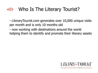 Who Is The Literary Tourist?

- LiteraryTourist.com generates over 10,000 unique visits
per month and is only 10 months old
- now working with destinations around the world
helping them to identify and promote their literary assets
 