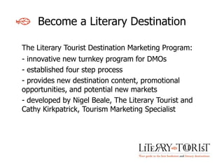 Become a Literary Destination

The Literary Tourist Destination Marketing Program:
- innovative new turnkey program for DMOs
- established four step process
- provides new destination content, promotional
opportunities, and potential new markets
- developed by Nigel Beale, The Literary Tourist and
Cathy Kirkpatrick, Tourism Marketing Specialist
 