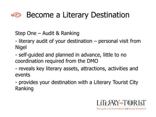 Become a Literary Destination

Step One – Audit & Ranking
- literary audit of your destination – personal visit from
Nigel
- self-guided and planned in advance, little to no
coordination required from the DMO
- reveals key literary assets, attractions, activities and
events
- provides your destination with a Literary Tourist City
Ranking
 