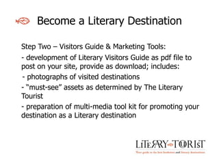Become a Literary Destination

Step Two – Visitors Guide & Marketing Tools:
- development of Literary Visitors Guide as pdf file to
post on your site, provide as download; includes:
- photographs of visited destinations
- “must-see” assets as determined by The Literary
Tourist
- preparation of multi-media tool kit for promoting your
destination as a Literary destination
 