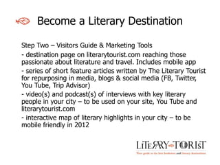 Become a Literary Destination

Step Two – Visitors Guide & Marketing Tools
- destination page on literarytourist.com reaching those
passionate about literature and travel. Includes mobile app
- series of short feature articles written by The Literary Tourist
for repurposing in media, blogs & social media (FB, Twitter,
You Tube, Trip Advisor)
- video(s) and podcast(s) of interviews with key literary
people in your city – to be used on your site, You Tube and
literarytourist.com
- interactive map of literary highlights in your city – to be
mobile friendly in 2012
 