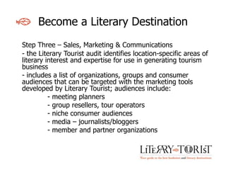 Become a Literary Destination
Step Three – Sales, Marketing & Communications
- the Literary Tourist audit identifies location-specific areas of
literary interest and expertise for use in generating tourism
business
- includes a list of organizations, groups and consumer
audiences that can be targeted with the marketing tools
developed by Literary Tourist; audiences include:
          - meeting planners
          - group resellers, tour operators
          - niche consumer audiences
          - media – journalists/bloggers
          - member and partner organizations
 