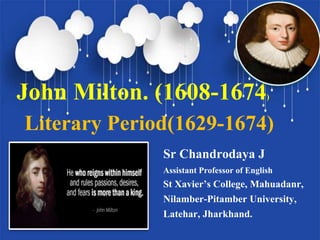 John Milton. (1608-1674)
Literary Period(1629-1674)
Sr Chandrodaya J
Assistant Professor of English
St Xavier’s College, Mahuadanr,
Nilamber-Pitamber University,
Latehar, Jharkhand.
 